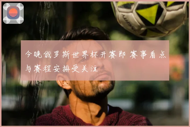 今晚俄罗斯世界杯开赛即 赛事看点与赛程安排受关注