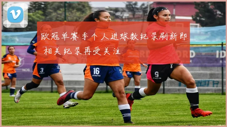 欧冠单赛季个人进球数纪录刷新即 相关纪录再受关注