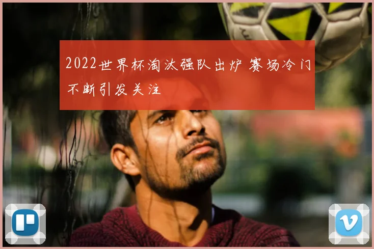 2022世界杯淘汰强队出炉 赛场冷门不断引发关注
