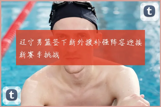 辽宁男篮签下新外援补强阵容迎接新赛季挑战