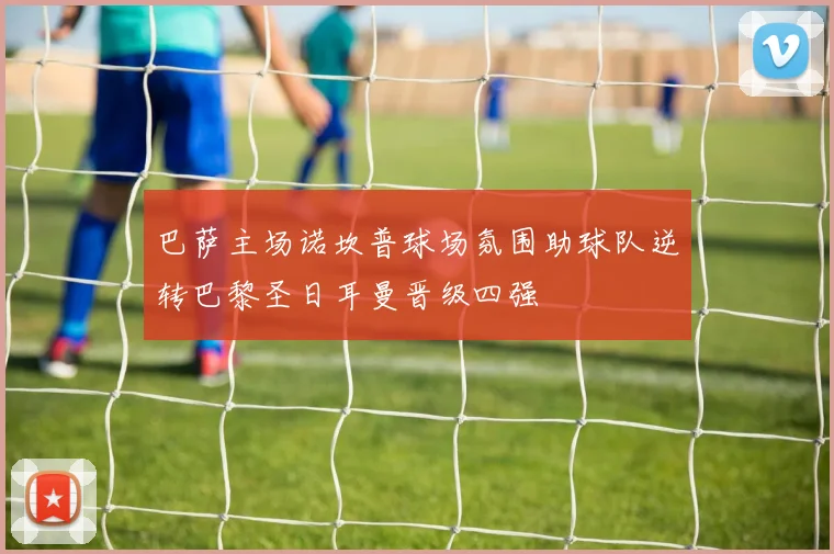 巴萨主场诺坎普球场氛围助球队逆转巴黎圣日耳曼晋级四强