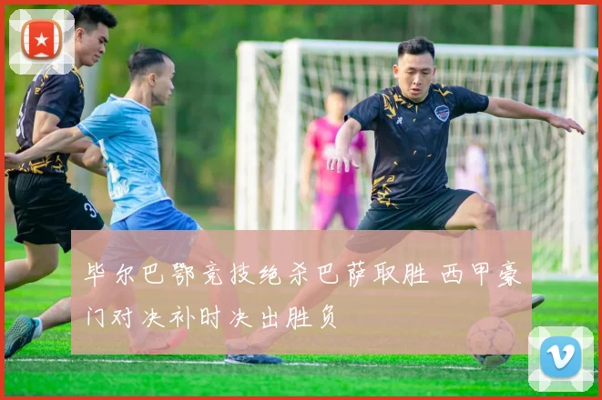 毕尔巴鄂竞技绝杀巴萨取胜 西甲豪门对决补时决出胜负