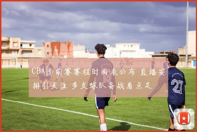 CBA季前赛赛程时间表公布 直播安排引关注 多支球队备战看点足