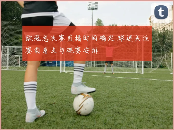 欧冠总决赛直播时间确定 球迷关注赛前看点与观赛安排