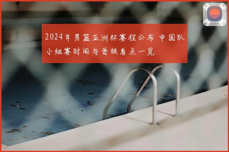 2024年男篮亚洲杯赛程公布 中国队小组赛时间与晋级看点一览