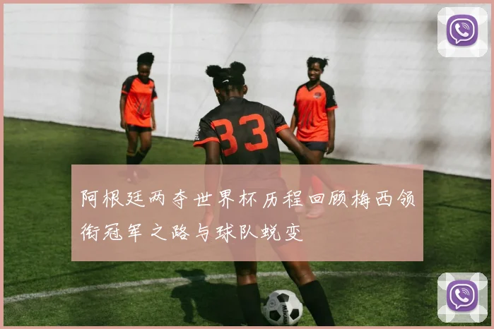 阿根廷两夺世界杯历程回顾梅西领衔冠军之路与球队蜕变