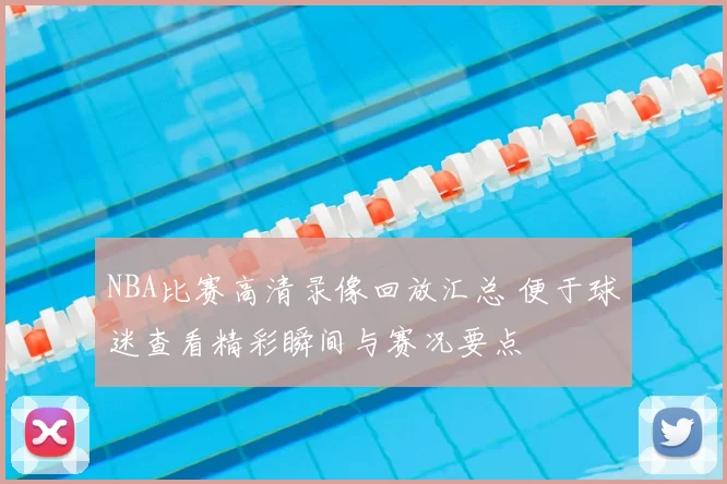 NBA比赛高清录像回放汇总 便于球迷查看精彩瞬间与赛况要点
