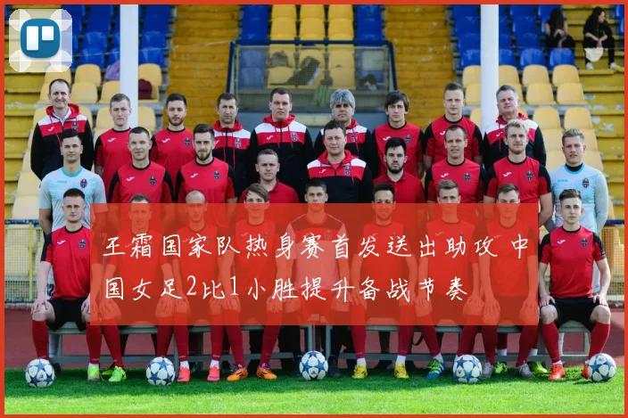 王霜国家队热身赛首发送出助攻 中国女足2比1小胜提升备战节奏