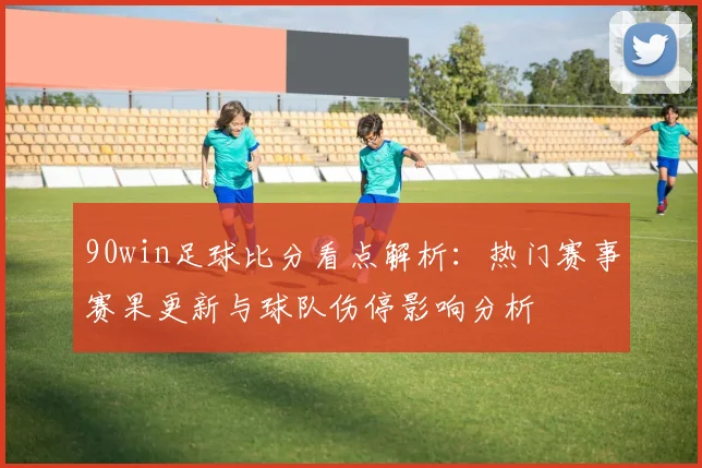 90win足球比分看点解析：热门赛事赛果更新与球队伤停影响分析