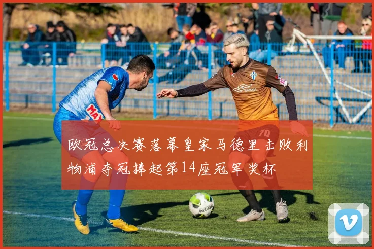 欧冠总决赛落幕皇家马德里击败利物浦夺冠捧起第14座冠军奖杯