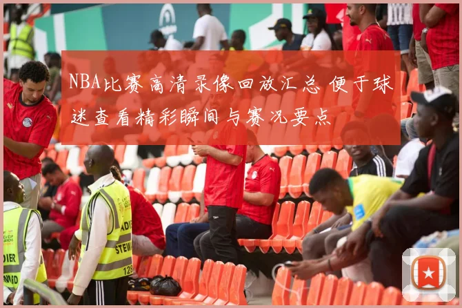 NBA比赛高清录像回放汇总 便于球迷查看精彩瞬间与赛况要点