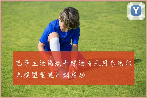 巴萨主场诺坎普球场将采用乐高积木模型重建计划启动