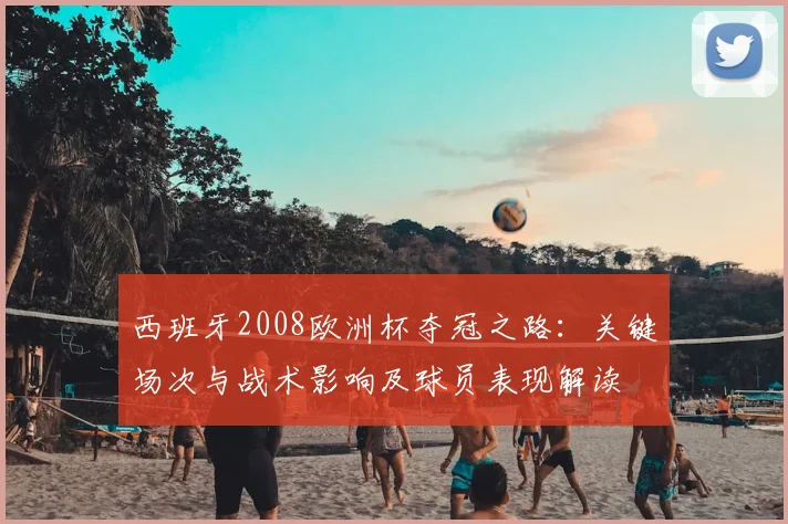 西班牙2008欧洲杯夺冠之路：关键场次与战术影响及球员表现解读