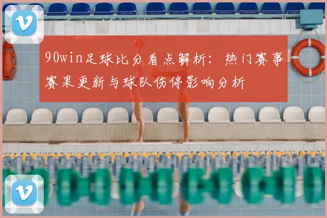 90win足球比分看点解析：热门赛事赛果更新与球队伤停影响分析