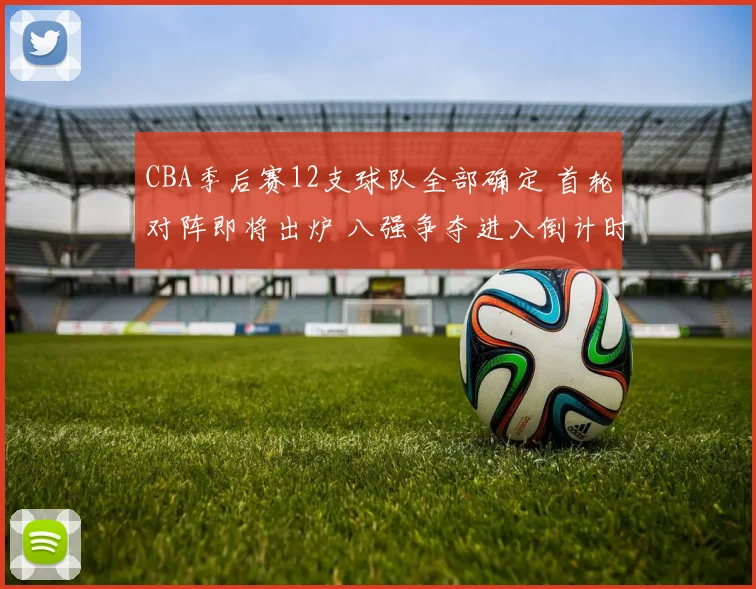 CBA季后赛12支球队全部确定 首轮对阵即将出炉 八强争夺进入倒计时