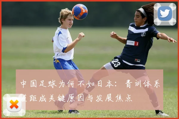 中国足球为何不如日本：青训体系差距成关键原因与发展焦点