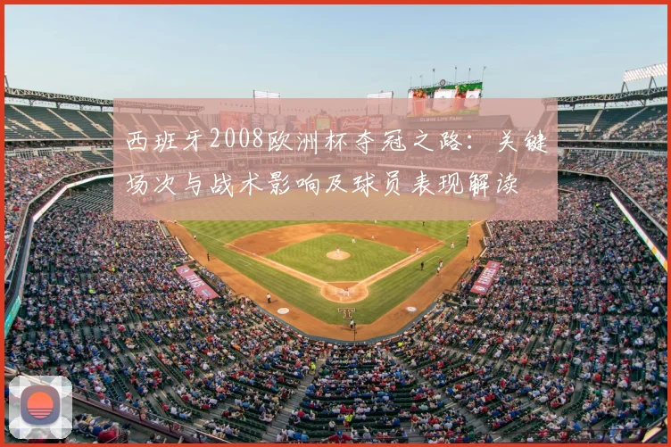 西班牙2008欧洲杯夺冠之路：关键场次与战术影响及球员表现解读