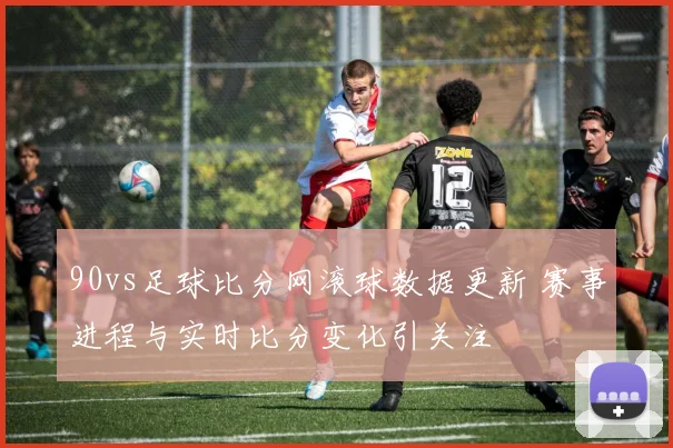 90vs足球比分网滚球数据更新 赛事进程与实时比分变化引关注