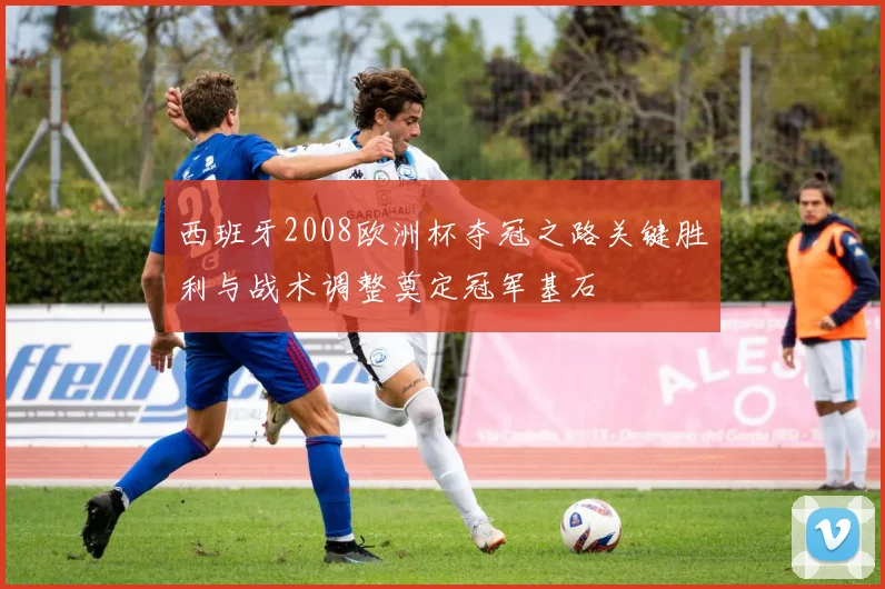 西班牙2008欧洲杯夺冠之路关键胜利与战术调整奠定冠军基石