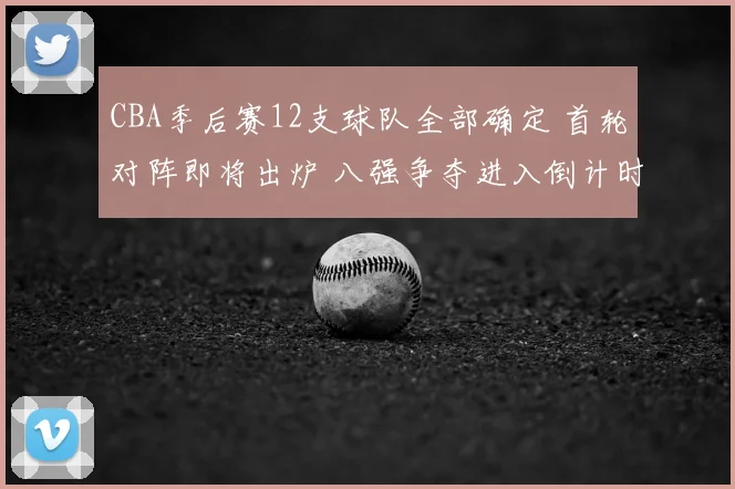 CBA季后赛12支球队全部确定 首轮对阵即将出炉 八强争夺进入倒计时