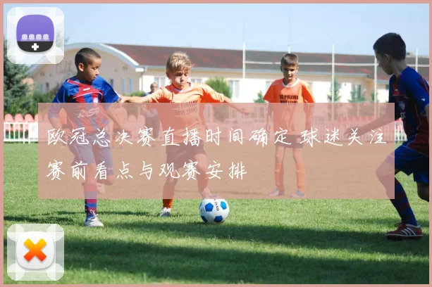 欧冠总决赛直播时间确定 球迷关注赛前看点与观赛安排